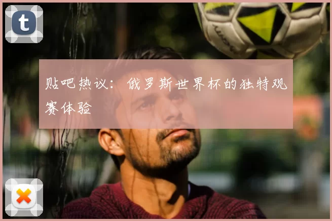 贴吧热议：俄罗斯世界杯的独特观赛体验