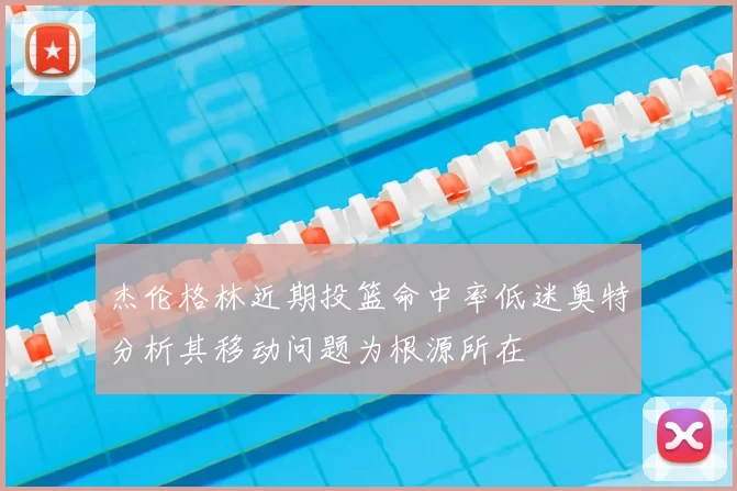 杰伦格林近期投篮命中率低迷奥特分析其移动问题为根源所在