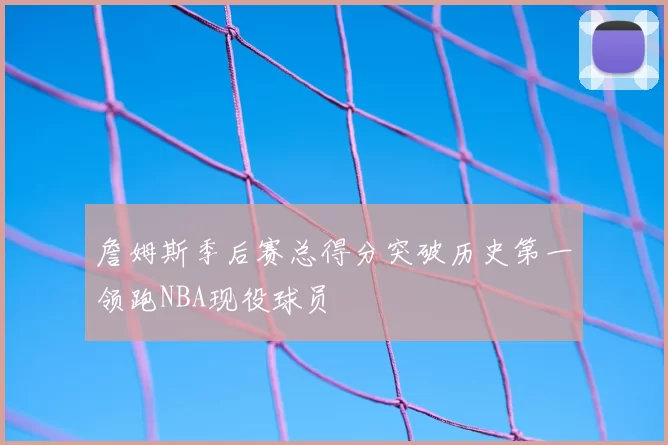 詹姆斯季后赛总得分突破历史第一领跑NBA现役球员