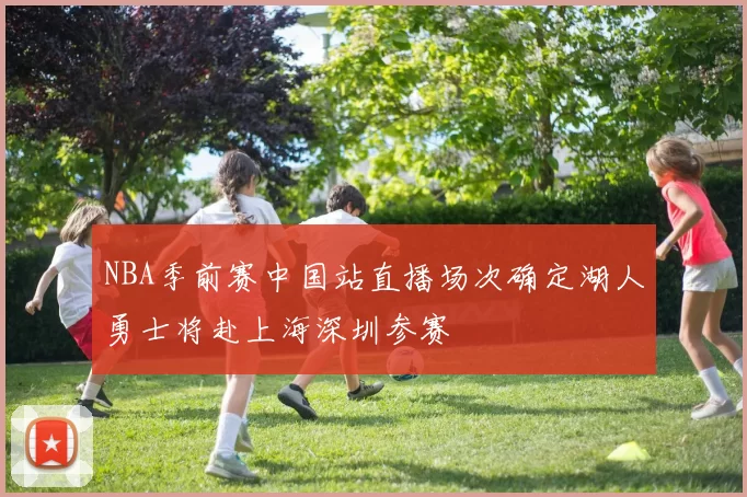 NBA季前赛中国站直播场次确定湖人勇士将赴上海深圳参赛