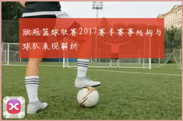 欧冠篮球联赛2017赛季赛事结构与球队表现解析