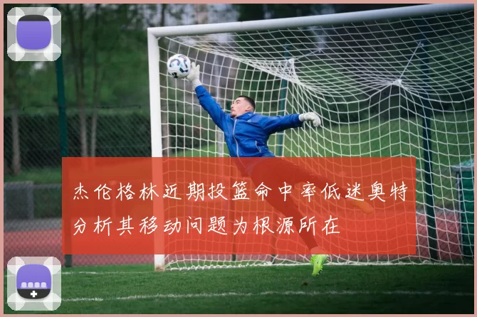 杰伦格林近期投篮命中率低迷奥特分析其移动问题为根源所在