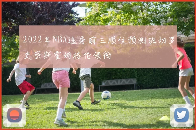 2022年NBA选秀前三顺位预测班切罗史密斯霍姆格伦领衔