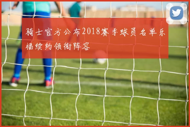 骑士官方公布2018赛季球员名单乐福续约领衔阵容