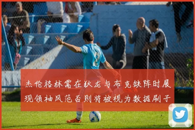 杰伦格林需在狄龙与布克缺阵时展现领袖风范否则将被视为数据刷子
