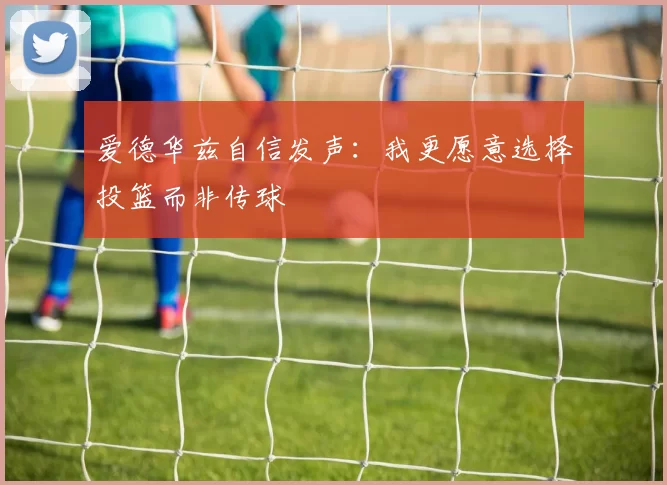 爱德华兹自信发声：我更愿意选择投篮而非传球