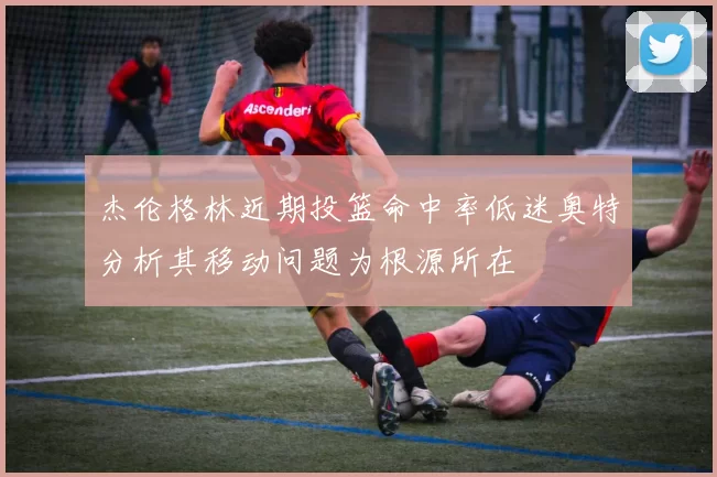 杰伦格林近期投篮命中率低迷奥特分析其移动问题为根源所在
