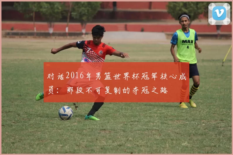 对话2016年男篮世界杯冠军核心成员:那段不可复制的夺冠之路