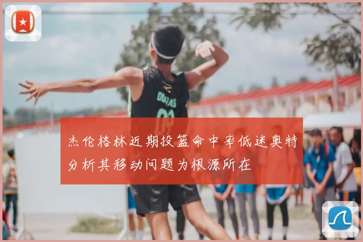 杰伦格林近期投篮命中率低迷奥特分析其移动问题为根源所在