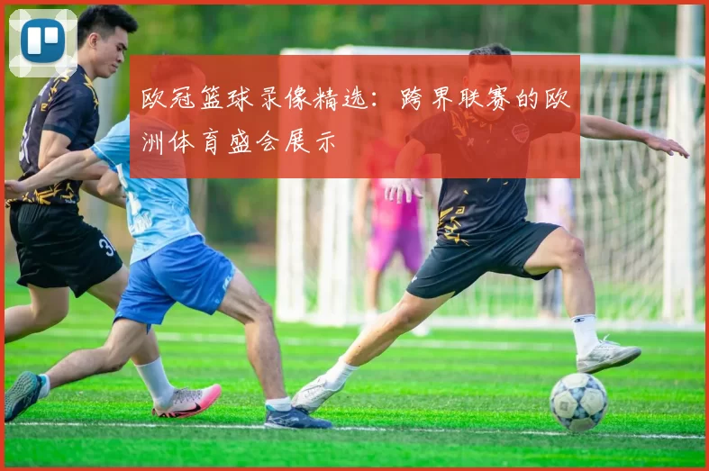 欧冠篮球录像精选:跨界联赛的欧洲体育盛会展示