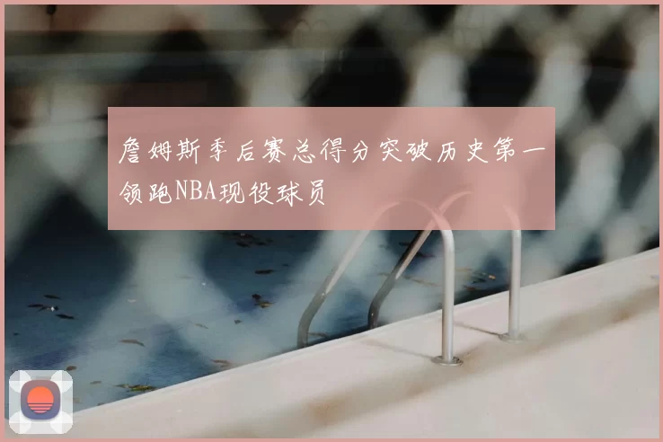 詹姆斯季后赛总得分突破历史第一领跑NBA现役球员