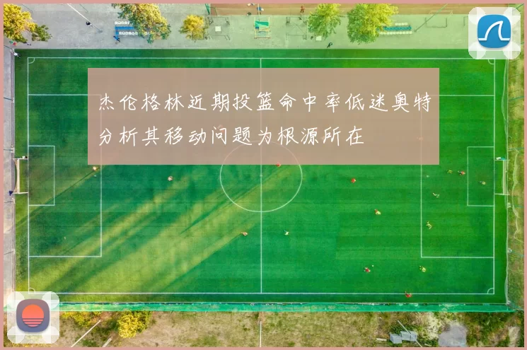 杰伦格林近期投篮命中率低迷奥特分析其移动问题为根源所在