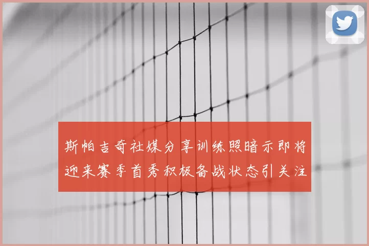 斯帕吉奇社媒分享训练照暗示即将迎来赛季首秀积极备战状态引关注