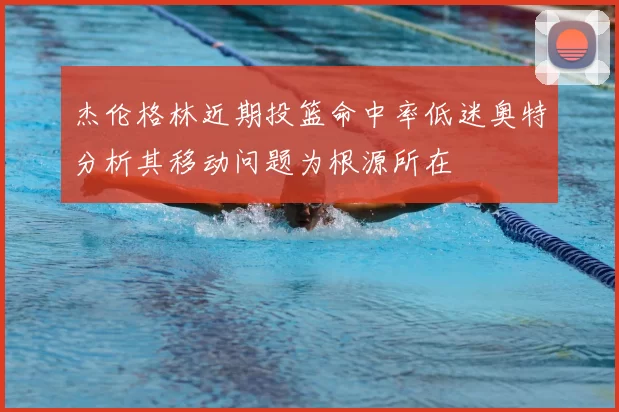 杰伦格林近期投篮命中率低迷奥特分析其移动问题为根源所在