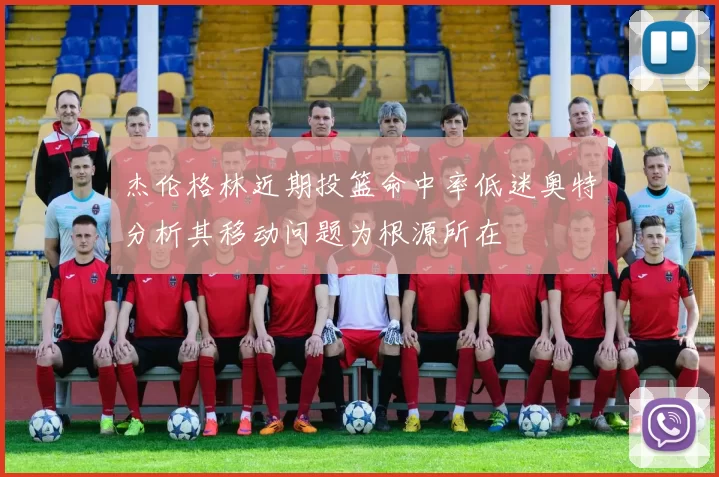 杰伦格林近期投篮命中率低迷奥特分析其移动问题为根源所在