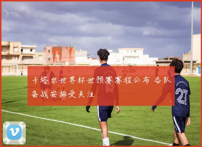 卡塔尔世界杯世预赛赛程公布 各队备战安排受关注