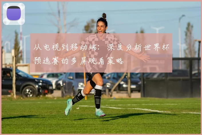 从电视到移动端:深度分析世界杯预选赛的多屏观看策略