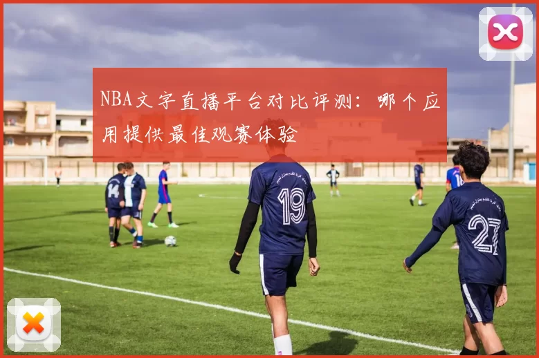 NBA文字直播平台对比评测：哪个应用提供最佳观赛体验