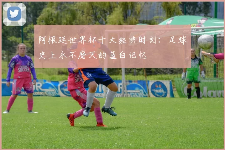 阿根廷世界杯十大经典时刻:足球史上永不磨灭的蓝白记忆