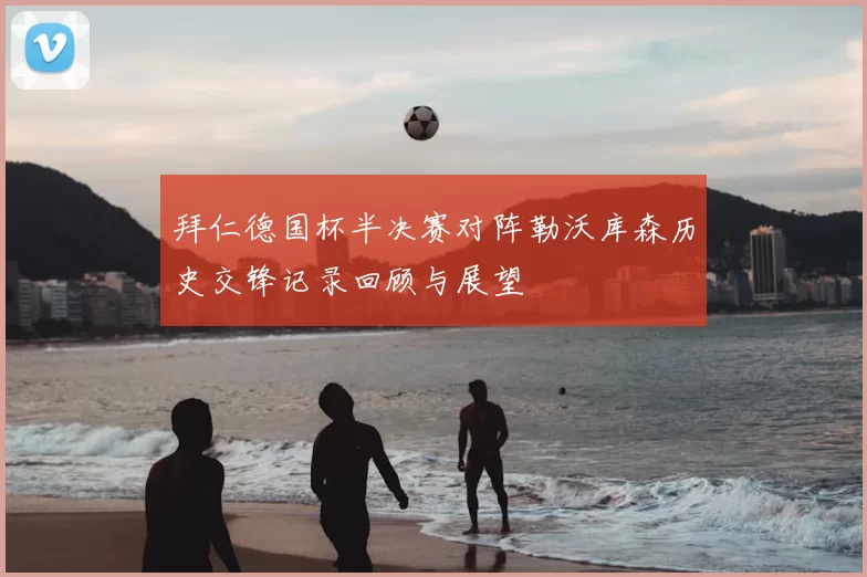 拜仁德国杯半决赛对阵勒沃库森历史交锋记录回顾与展望