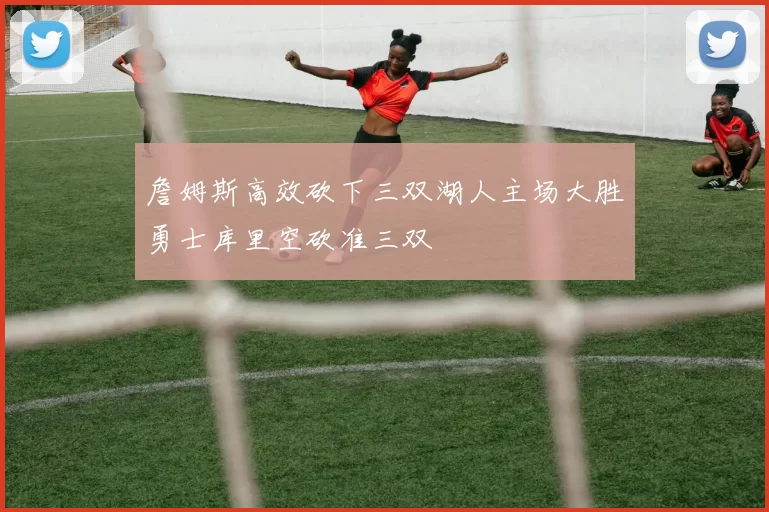 詹姆斯高效砍下三双湖人主场大胜勇士库里空砍准三双