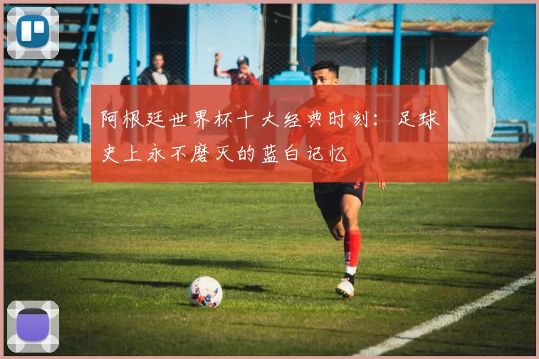 阿根廷世界杯十大经典时刻：足球史上永不磨灭的蓝白记忆