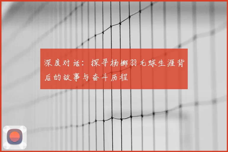 深度对话：探寻杨娜羽毛球生涯背后的故事与奋斗历程