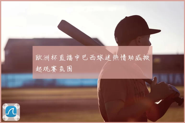欧洲杯直播中巴西球迷热情助威掀起观赛氛围