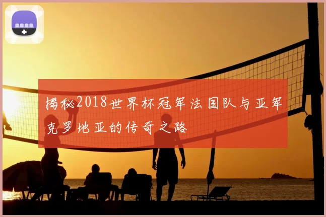 揭秘2018世界杯冠军法国队与亚军克罗地亚的传奇之路