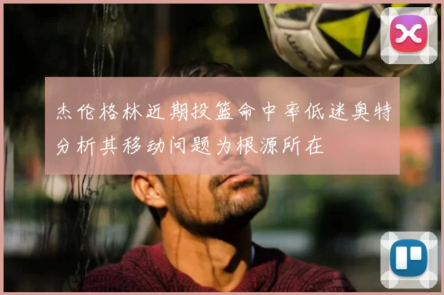 杰伦格林近期投篮命中率低迷奥特分析其移动问题为根源所在