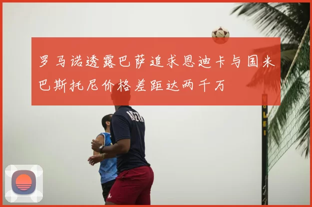 罗马诺透露巴萨追求恩迪卡与国米巴斯托尼价格差距达两千万