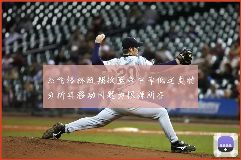杰伦格林近期投篮命中率低迷奥特分析其移动问题为根源所在