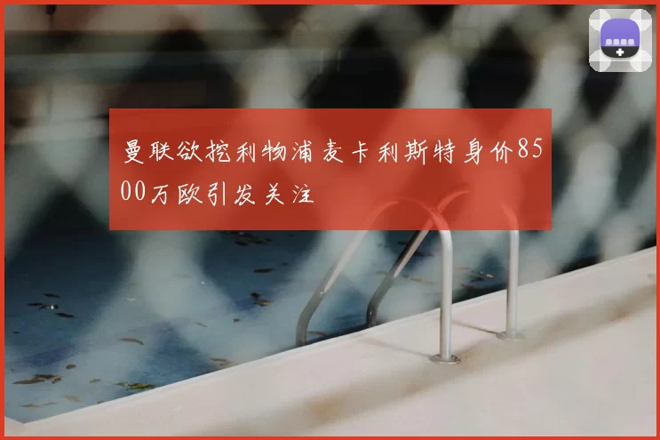 曼联欲挖利物浦麦卡利斯特身价8500万欧引发关注