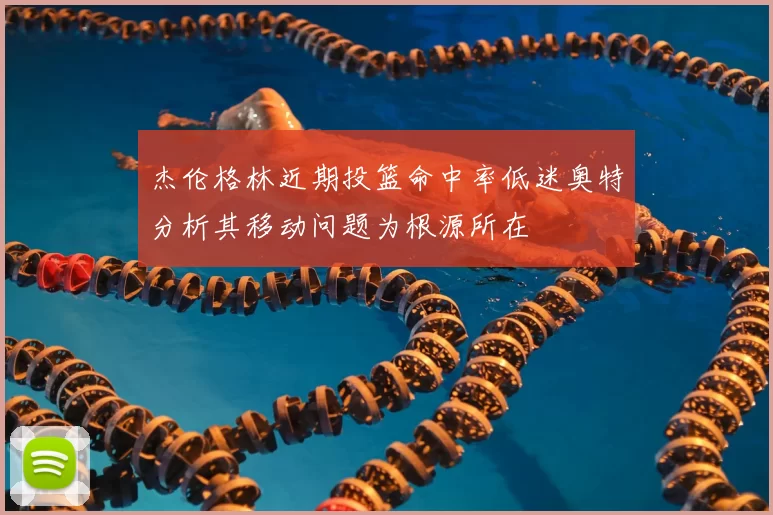 杰伦格林近期投篮命中率低迷奥特分析其移动问题为根源所在