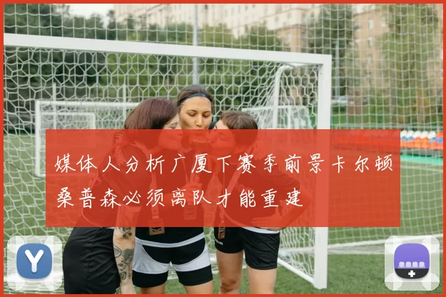 媒体人分析广厦下赛季前景卡尔顿桑普森必须离队才能重建