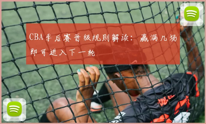 CBA季后赛晋级规则解读：赢满几场即可进入下一轮