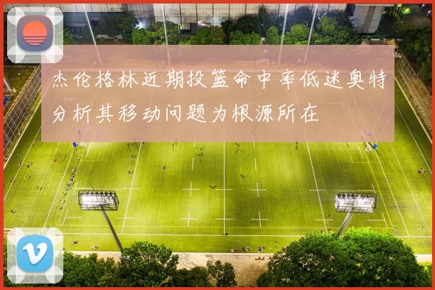 杰伦格林近期投篮命中率低迷奥特分析其移动问题为根源所在