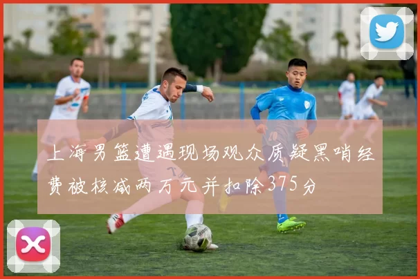 上海男篮遭遇现场观众质疑黑哨经费被核减两万元并扣除375分