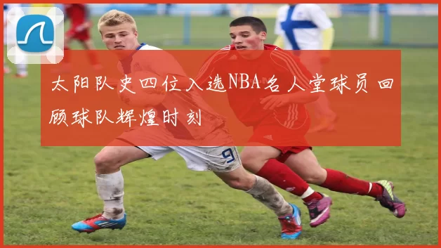 太阳队史四位入选NBA名人堂球员回顾球队辉煌时刻