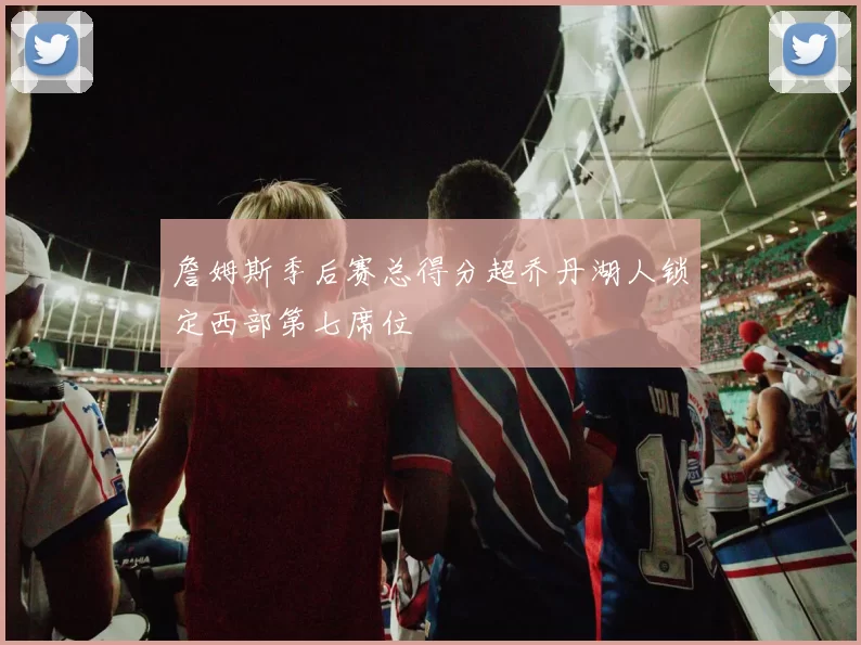 詹姆斯季后赛总得分超乔丹湖人锁定西部第七席位