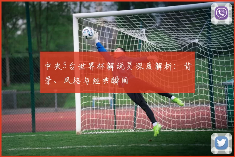 中央5台世界杯解说员深度解析：背景、风格与经典瞬间