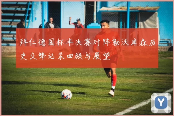 拜仁德国杯半决赛对阵勒沃库森历史交锋记录回顾与展望