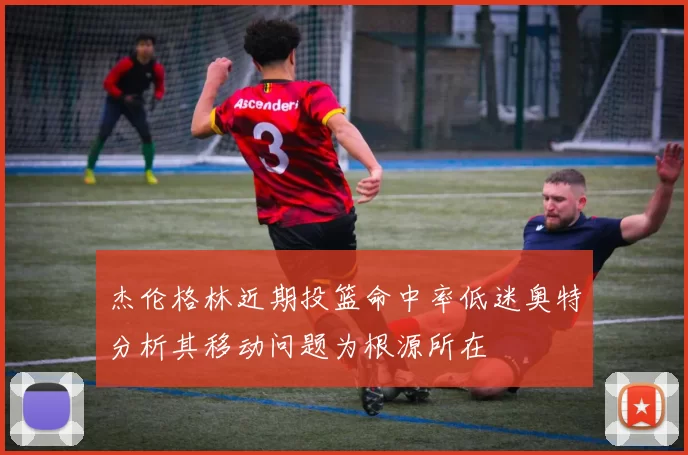 杰伦格林近期投篮命中率低迷奥特分析其移动问题为根源所在