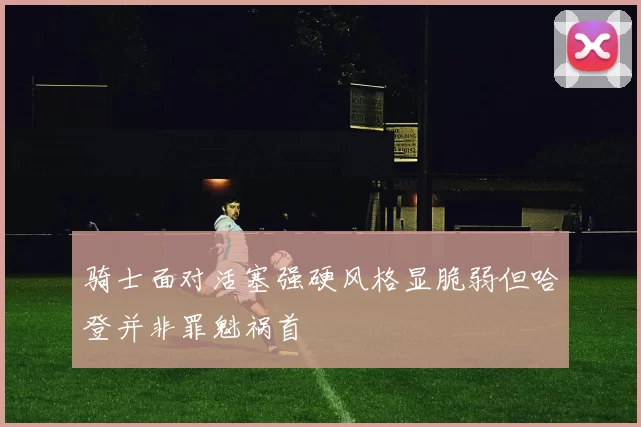 骑士面对活塞强硬风格显脆弱但哈登并非罪魁祸首