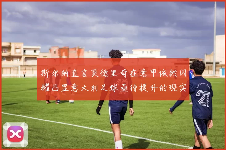 斯尔纳直言莫德里奇在意甲依然闪耀凸显意大利足球亟待提升的现实问题