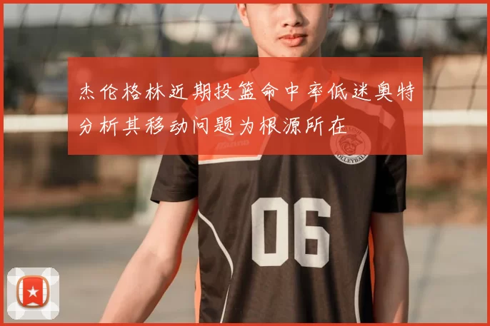 杰伦格林近期投篮命中率低迷奥特分析其移动问题为根源所在