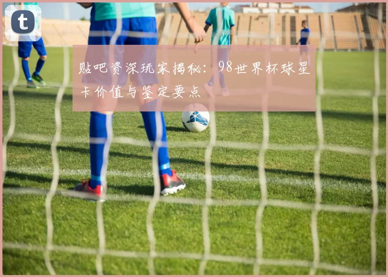 贴吧资深玩家揭秘:98世界杯球星卡价值与鉴定要点