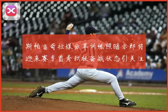 斯帕吉奇社媒分享训练照暗示即将迎来赛季首秀积极备战状态引关注