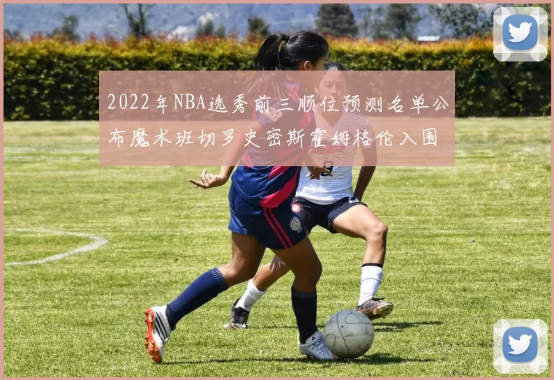 2022年NBA选秀前三顺位预测名单公布魔术班切罗史密斯霍姆格伦入围
