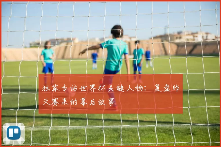 独家专访世界杯关键人物：复盘昨天赛果的幕后故事